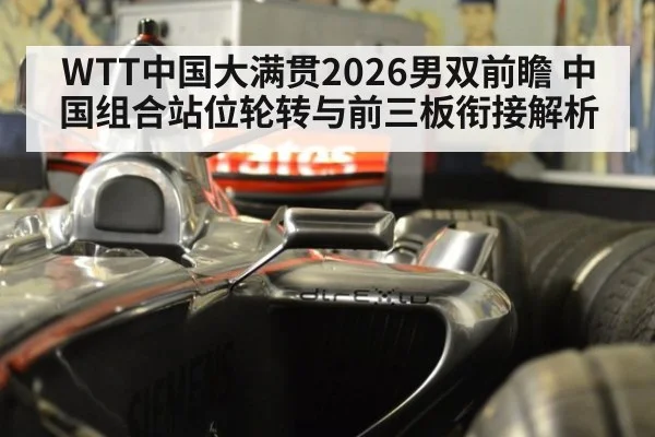 WTT中国大满贯2026男双前瞻 中国组合站位轮转与前三板衔接解析