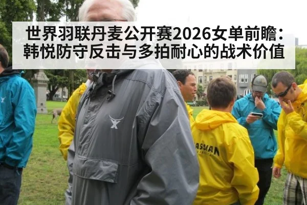 世界羽联丹麦公开赛2026女单前瞻：韩悦防守反击与多拍耐心的战术价值
