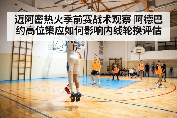 迈阿密热火季前赛战术观察 阿德巴约高位策应如何影响内线轮换评估