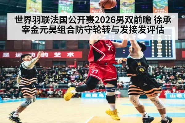 世界羽联法国公开赛2026男双前瞻 徐承宰金元昊组合防守轮转与发接发评估